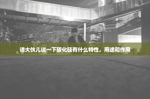 请大伙儿说一下碳化硅有什么特性，用途和作用