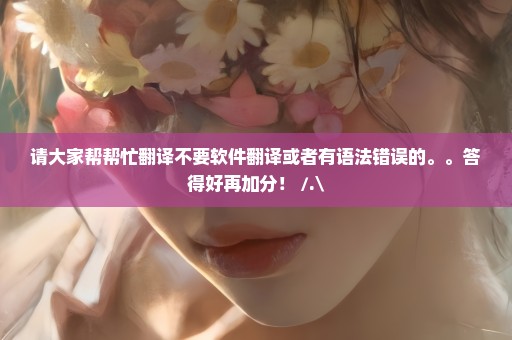 请大家帮帮忙翻译不要软件翻译或者有语法错误的。。答得好再加分！ /.\