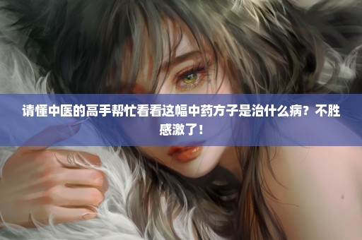 请懂中医的高手帮忙看看这幅中药方子是治什么病？不胜感激了！
