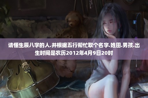 请懂生辰八字的人.并根据五行帮忙取个名字.姓田.男孩.出生时间是农历2012年4月9日20时