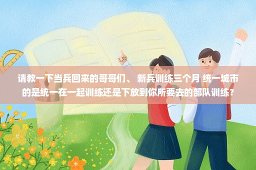 请教一下当兵回来的哥哥们、 新兵训练三个月 统一城市的是统一在一起训练还是下放到你所要去的部队训练？