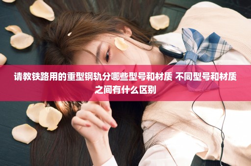 请教铁路用的重型钢轨分哪些型号和材质 不同型号和材质之间有什么区别