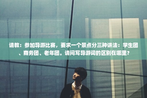 请教：参加导游比赛，要求一个景点分三种讲法：学生团、商务团、老年团。请问写导游词的区别在哪里？