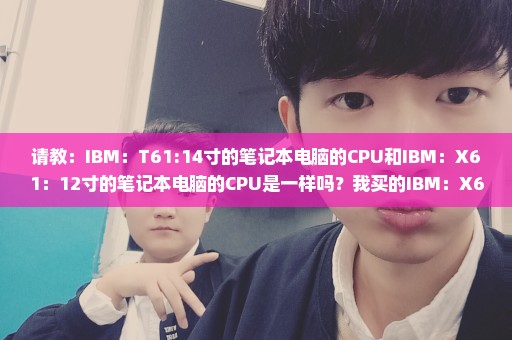 请教：IBM：T61:14寸的笔记本电脑的CPU和IBM：X61：12寸的笔记本电脑的CPU是一样吗？我买的IBM：X61：