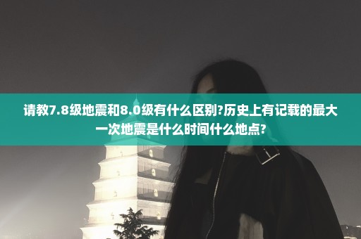请教7.8级地震和8.0级有什么区别?历史上有记载的最大一次地震是什么时间什么地点?