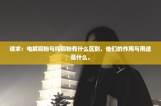 请求：电解铜粉与纯铜粉有什么区别，他们的作用与用途是什么。
