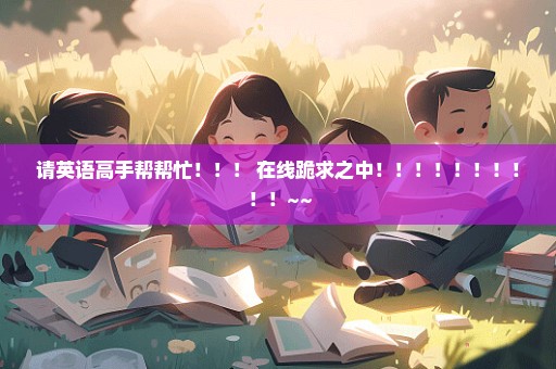 请英语高手帮帮忙！！！ 在线跪求之中！！！！！！！！！！~~