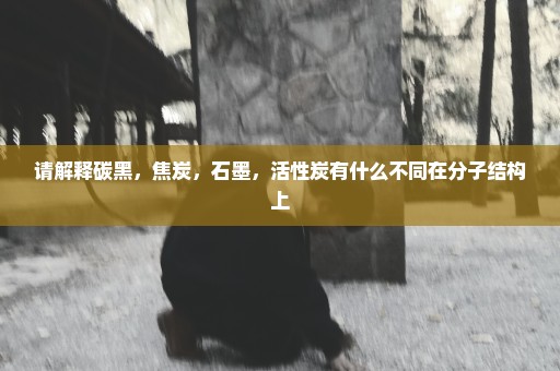 请解释碳黑，焦炭，石墨，活性炭有什么不同在分子结构上