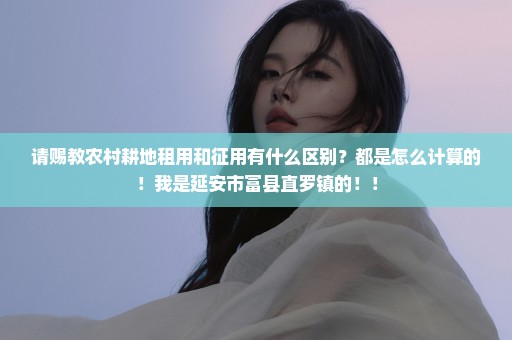 请赐教农村耕地租用和征用有什么区别？都是怎么计算的！我是延安市富县直罗镇的！！