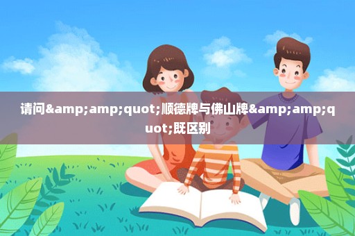 请问&quot;顺德牌与佛山牌&quot;既区别