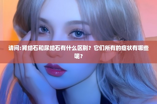 请问:肾结石和尿结石有什么区别？它们所有的症状有哪些呢？