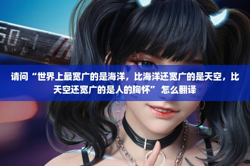 请问“世界上最宽广的是海洋，比海洋还宽广的是天空，比天空还宽广的是人的胸怀” 怎么翻译