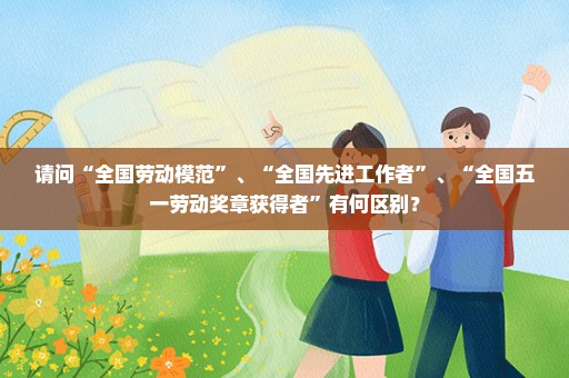 请问“全国劳动模范”、“全国先进工作者”、“全国五一劳动奖章获得者”有何区别？