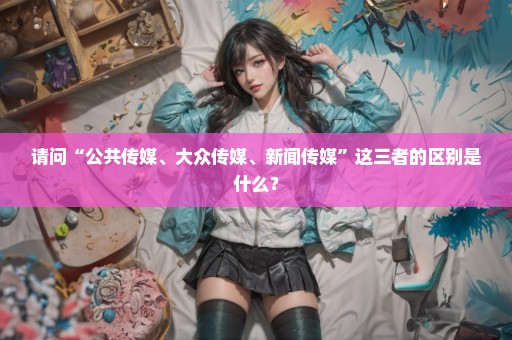 请问“公共传媒、大众传媒、新闻传媒”这三者的区别是什么？