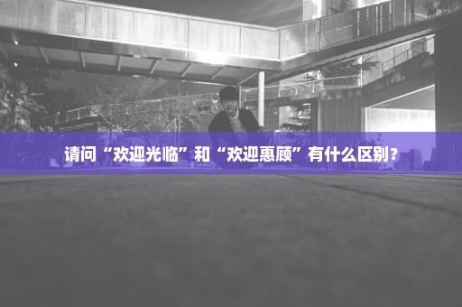 请问“欢迎光临”和“欢迎惠顾”有什么区别？