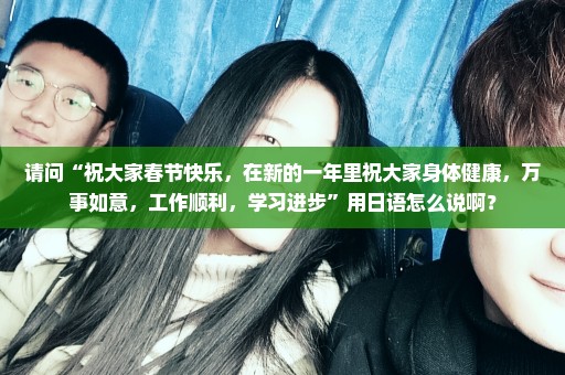 请问“祝大家春节快乐，在新的一年里祝大家身体健康，万事如意，工作顺利，学习进步”用日语怎么说啊？