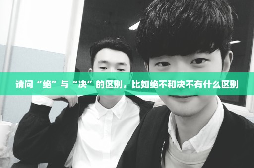 请问“绝”与“决”的区别，比如绝不和决不有什么区别