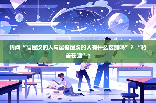 请问“高层次的人与最低层次的人有什么区别吗”？“相差在哪”？