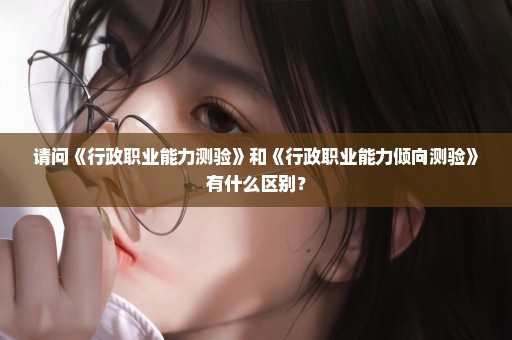 请问《行政职业能力测验》和《行政职业能力倾向测验》有什么区别？