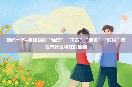 请问一下~写挽联时“仙逝”“千古”“逝世”“辞世”有没有什么特殊的区别