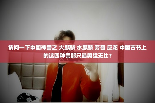 请问一下中国神兽之 火麒麟 水麒麟 穷奇 应龙 中国古书上的这四种兽那只最勇猛无比？