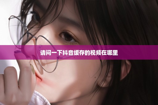 请问一下抖音缓存的视频在哪里