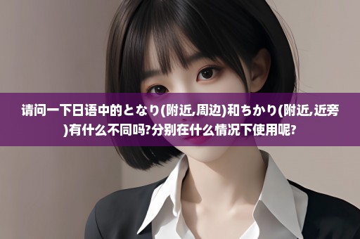 请问一下日语中的となり(附近,周边)和ちかり(附近,近旁)有什么不同吗?分别在什么情况下使用呢?