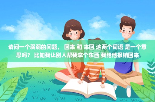 请问一个弱弱的问题， 回来 和 来回 这两个词语 是一个意思吗？ 比如我让别人帮我拿个东西 我给他报销回来