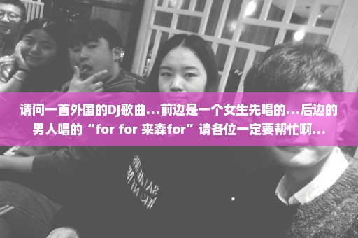 请问一首外国的DJ歌曲…前边是一个女生先唱的…后边的男人唱的“for for 来森for”请各位一定要帮忙啊…