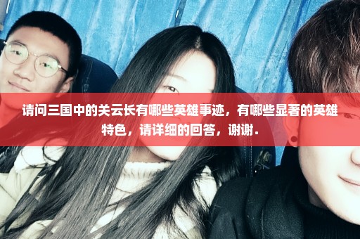 请问三国中的关云长有哪些英雄事迹，有哪些显著的英雄特色，请详细的回答，谢谢．