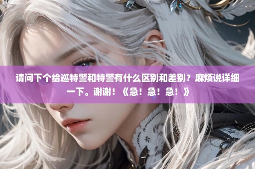 请问下个给巡特警和特警有什么区别和差别？麻烦说详细一下。谢谢！《急！急！急！》