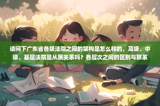 请问下广东省各级法院之间的架构是怎么样的，高级、中级、基层法院是从属关系吗？各层次之间的区别与联系