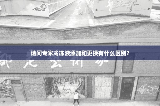 请问专家冷冻液添加和更换有什么区别？