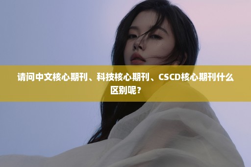 请问中文核心期刊、科技核心期刊、CSCD核心期刊什么区别呢？