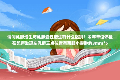 请问乳腺增生与乳腺囊性增生有什么区别？今年单位体检在超声发现左乳房三点位置有两颗小囊肿约3mm*5