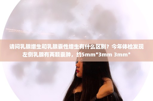 请问乳腺增生和乳腺囊性增生有什么区别？今年体检发现左侧乳腺有两颗囊肿，约5mm*3mm 3mm*