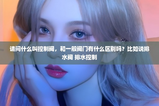 请问什么叫控制阀，和一般阀门有什么区别吗？比如说排水阀 排水控制