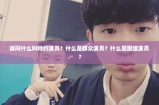 请问什么叫特约演员？什么是群众演员？什么是跟组演员？