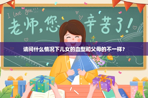 请问什么情况下儿女的血型和父母的不一样？