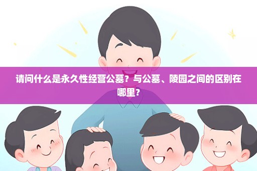 请问什么是永久性经营公墓？与公墓、陵园之间的区别在哪里？