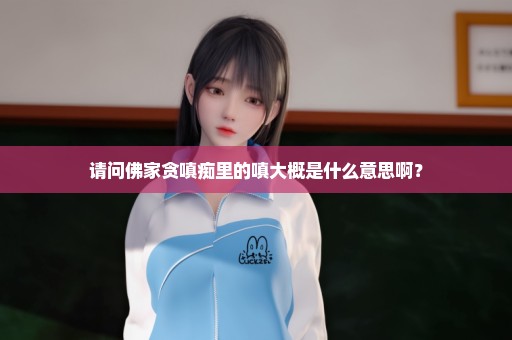 请问佛家贪嗔痴里的嗔大概是什么意思啊？