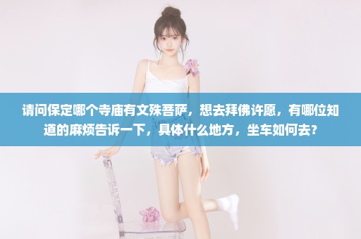 请问保定哪个寺庙有文殊菩萨，想去拜佛许愿，有哪位知道的麻烦告诉一下，具体什么地方，坐车如何去？
