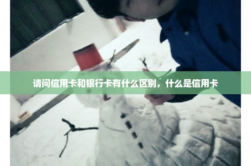 请问信用卡和银行卡有什么区别，什么是信用卡
