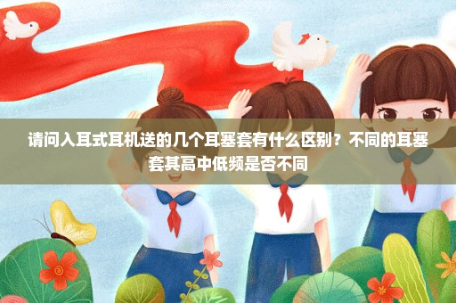 请问入耳式耳机送的几个耳塞套有什么区别？不同的耳塞套其高中低频是否不同