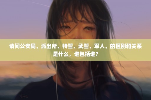 请问公安局、派出所、特警、武警、军人、的区别和关系是什么，谁包括谁？