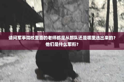请问军事院校里面的老师都是从部队还是哪里选出来的？他们是什么军衔？