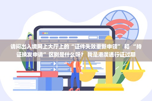 请问出入境网上大厅上的“证件失效重新申领” 和 “持证换发申请”区别是什么呀？ 我是港澳通行证过期