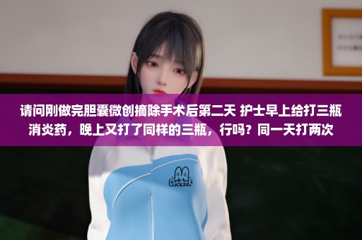 请问刚做完胆囊微创摘除手术后第二天 护士早上给打三瓶消炎药，晚上又打了同样的三瓶，行吗？同一天打两次