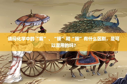 请问化学中的“氨”、“铵”和“胺”有什么区别，是可以混用的吗？
