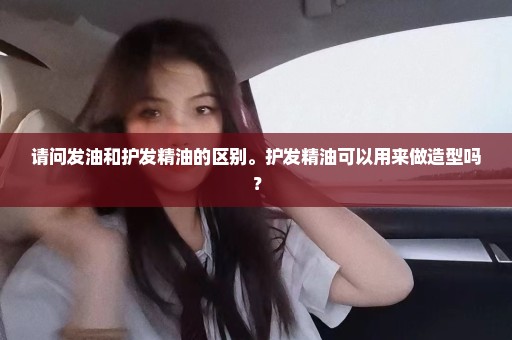 请问发油和护发精油的区别。护发精油可以用来做造型吗？
